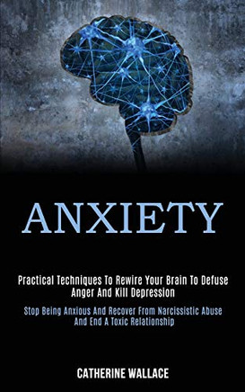Anxiety : Practical Techniques to Rewire Your Brain to Defuse Anger and Kill Depression (Stop Being Anxious and Recover From Narcissistic Abuse and End a Toxic Relationship)