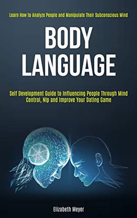 Body Language : Self Development Guide to Influencing People Through Mind Control, Nlp and Improve Your Dating Game (Learn How to Analyze People and Manipulate Their Subconscious Mind)