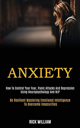 Anxiety : How to Control Your Fear, Panic Attacks and Depression Using Neuropsychology and Nlp (Be Resilient Mastering Emotional Intelligence to Overcome Insecurities)