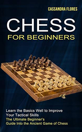 Chess For Beginners: The Ultimate Beginner's Guide Into The Ancient Game Of Chess (Learn The Basics Well To Improve Your Tactical Skills)