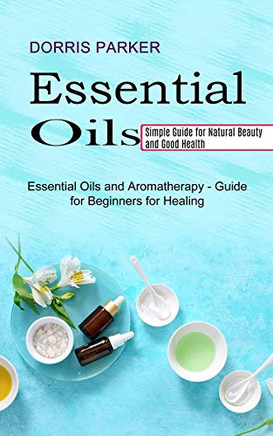 Essential Oil: Simple Guide For Natural Beauty And Good Health (Essential Oils And Aromatherapy - Guide For Beginners For Healing)