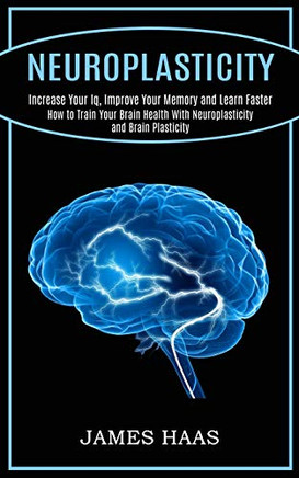 Neuroplasticity: Increase Your Iq, Improve Your Memory and Learn Faster (How to Train Your Brain Health With Neuroplasticity and Brain Plasticity)