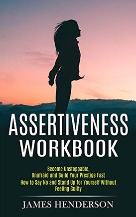 Assertiveness Workbook: Become Unstoppable, Unafraid and Build Your Prestige Fast (How to Say No and Stand Up for Yourself Without Feeling Guilty)