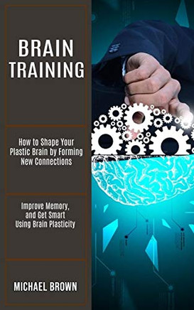 Brain Training: How to Shape Your Plastic Brain by Forming New Connections (Improve Memory, and Get Smart Using Brain Plasticity)