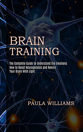 Brain Training: How to Boost Neurogenesis and Rewire Your Brain With Light (The Complete Guide to Understand the Emotions)