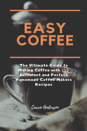 EASY COFFEE: The Ultimate Guide to Making Coffee with 150 Succulent and Perfect Homemade Coffee Makers Recipes