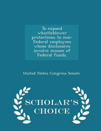 To Expand Whistleblower Protections To Non-Federal Employees Whose Disclosures Involve Misuse Of Federal Funds. - Scholar's Choice Edition