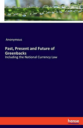 Past, Present and Future of Greenbacks : Including the National Currency Law