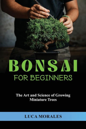 Bonsai For Beginners: The Art And Science Of Growing Miniature Trees