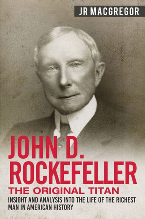 John D. Rockefeller - The Original Titan: Insight and Analysis into the Life of the Richest Man in American History (Business Biographies and Memoirs - Titans of Industry) John D. Rockefeller - The Original Titan: Insight and Analysis into the Life of the Richest Man in American History (Business Biographies and Memoirs - Titans of Industry)