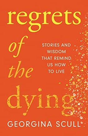 Regrets Of The Dying: Stories And Wisdom That Remind Us How To Live