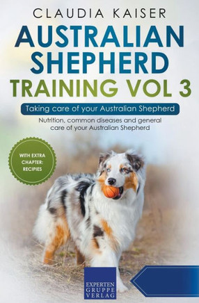 Australian Shepherd Training Vol 3 ? Taking Care Of Your Australian Shepherd: Nutrition, Common Diseases And General Care Of Your Australian Shepherd