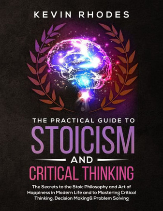 The Practical Guide To Stoicism And Critical Thinking : The Secrets To The Stoic Philosophy And Art Of Happiness In Modern Life And To Mastering Critical Thinking, Decision Making And Problem Solving - 9781999188375