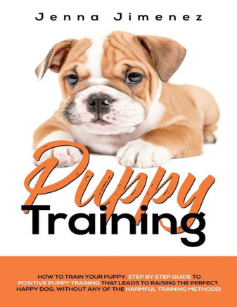 Puppy Training: A Step By Step Guide To Positive Puppy Training That Leads To Raising The Perfect, Happy Dog, Without Any Of The Harmf