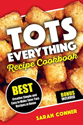 Tots Everything Recipe Cookbook: Best Creative Simple And Easy To Make Tater Tot Recipes At Home (Volume 1)