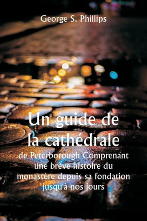 Un guide de la cathEdrale de Peterborough Comprenant une br?ve histoire du monast?re depuis sa fondation jusqu'? nos jours, avec un compte rendu ... ? partir des travaux de Gu (French Edition)