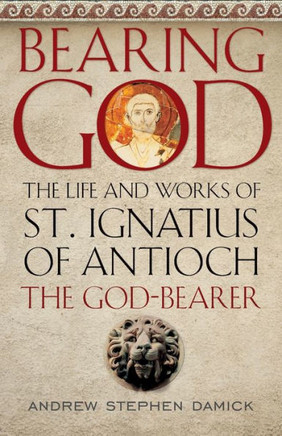 Bearing God: The Life And Works Of St. Ignatius Of Antioch The God-Bearer