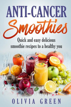 Anti Cancer Smoothies: Quick and easy delicious smoothie recipes to a healthy you