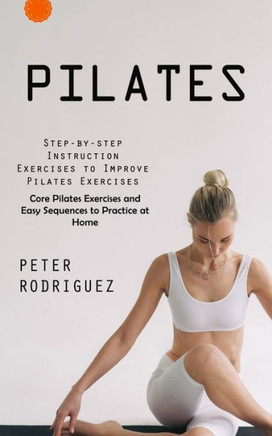Pilates: Step-By-Step Instruction Exercises To Improve Pilates Exercises (Core Pilates Exercises And Easy Sequences To Practice At Home): Step-By-Step ... And Easy Sequences To Practice At Home) - 9781999550233
