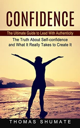 Confidence: The Ultimate Guide To Lead With Authenticity (The Truth About Self-Confidence And What It Really Takes To Create It)
