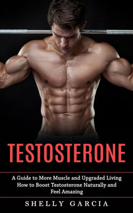 Testosterone: A Guide To More Muscle And Upgraded Living (How To Boost Testosterone Naturally And Feel Amazing)