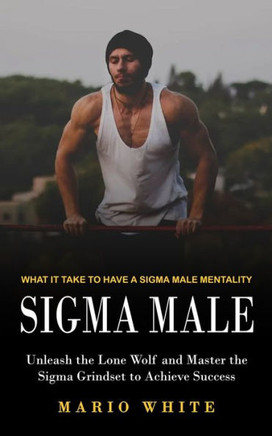 Sigma Male : What It Take To Have A Sigma Male Mentality (Unleash The Lone Wolf And Master The Sigma Grindset To Achieve Success)