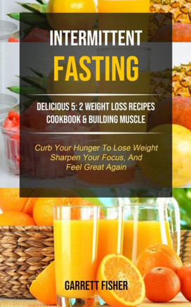 Intermittent Fasting: Delicious 5: 2 Weight Loss Recipes Cookbook & Building Muscle (Curb Your Hunger To Lose Weight, Sharpen Your Focus, And Feel Great Again) (Tips and Tricks for Fasting)