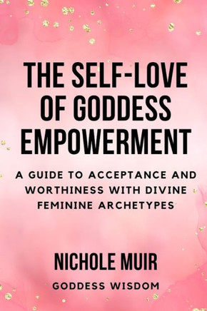 The Self-Love of Goddess Empowerment: A Guide to Acceptance and Worthiness with Divine Feminine Archetypes