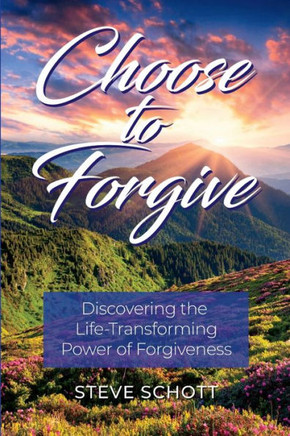Choose to Forgive: Discovering the Life-Transforming Power of Forgiveness: Discovering the Life-Transforming Power of Forgiveness