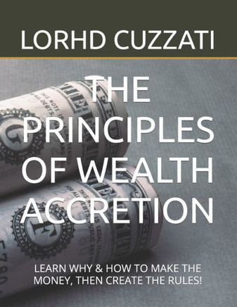 The Principles of Wealth Accretion: Learn Why & How to Make the Money, Then Create the Rules!
