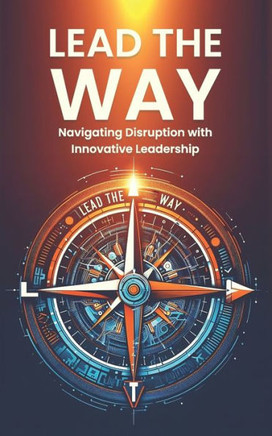 Lead the Way: Navigating Disruption with Innovative Leadership: Strategies for Thriving in Disruption and Leading Innovation in a Ra