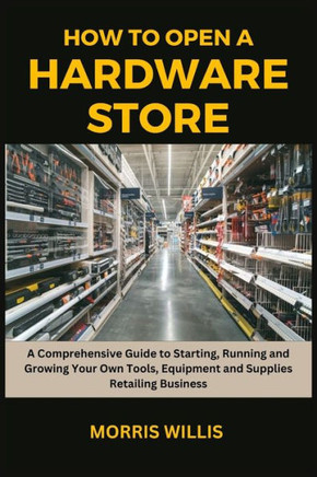 How to Open a Hardware Store: A Comprehensive Guide to Starting, Running and Growing Your Own Tools, Equipment and Supplies Retailing Business