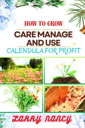 How to Grow Care Manage and Use Calendula for Profit: A Comprehensive Guide To Cultivating, Nurturing, And Expert Tips Strategies FOR Commercializing