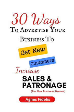 30 Ways To Advertise Your Business To Get New Customers Increase Sales and Patronage: Discover How To Get New Customers, Make More Money and Keep Your