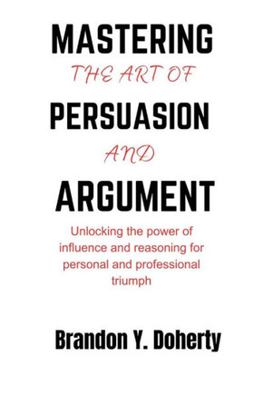 Mastering The Art Of Persuasion And Argument: Unlocking the Power of Influence and Reasoning for Personal and Professional Triumph