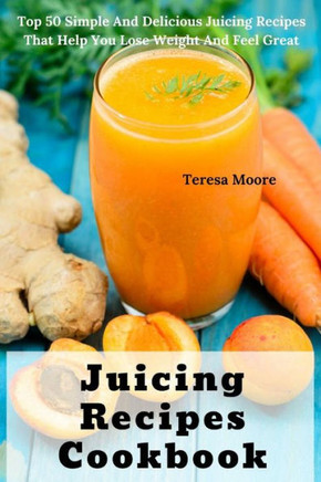Juicing Recipes Cookbook: Juicing Recipes Cookbook: Top 50 Simple And Delicious Juicing Recipes That Help You Lose Weight And Feel Great (Delicious Recipes)