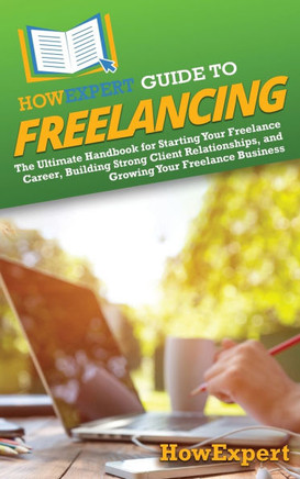 HowExpert Guide to Freelancing: The Ultimate Handbook for Starting Your Freelance Career, Building Strong Client Relationships, and Growing Your Freel