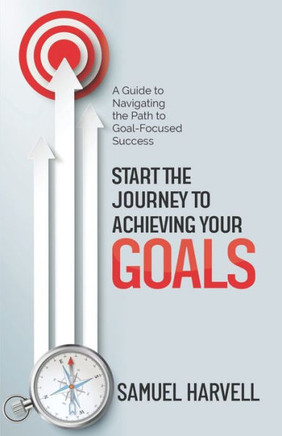 Start the Journey to Achieving Your Goals: A Guide to Navigating the Path to Goal-Focused Success