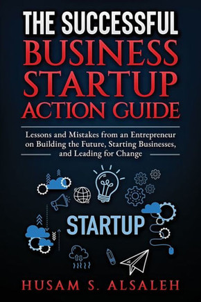 The Successful Business Startup Action Guide: Lessons and Mistakes from an Entrepreneur on Building the Future, Starting Businesses, and Leading for C