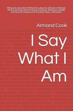 I Say What I Am: 300 grand x beautiful [I AM] words x phase for all facets of lifestyle. Mental Spiritual Physical Sexual Emotional Wholeness Wealth Yourself Giving you the Freedom, Power, and Choice!