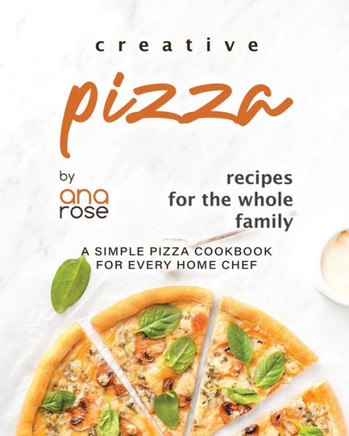 Creative Pizza Recipes for the Whole Family: A Simple Pizza Cookbook for Every Home Chef