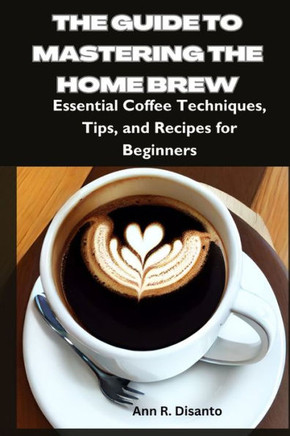 The Guide to Mastering the Home Brew: Essential Coffee Techniques, Tips, and Recipes for Beginners
