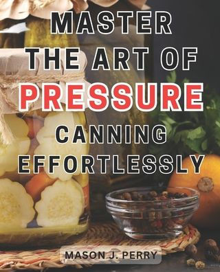 Master the Art of Pressure Canning Effortlessly: Home Create Flavorful Culinary Masterpieces with this Comprehensive Recipe Guide