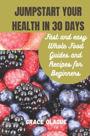 JUMPSTART YOUR HEALTH IN 30 DAYs: Fast and easy Whole Food Guides and Recipes for Beginners