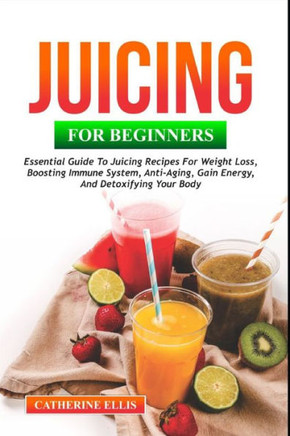 Juicing for Beginners: Essential Guide to Juicing Recipes for Weight Loss, Boosting Immune System, Anti - Aging, Gain Energy and Detoxifying