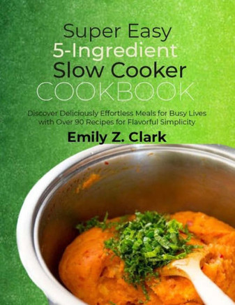Super Easy 5-Ingredient Slow Cooker Cookbook: Discover Deliciously Effortless Meals for Busy Lives with Over 90 Recipes for Flavorful Simplicity