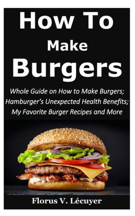 How to Make Burgers: Whole Guide on How To Make Burgers; Hamburger's Unexpected Health Benefits; My Favorite Burger Recipes and More