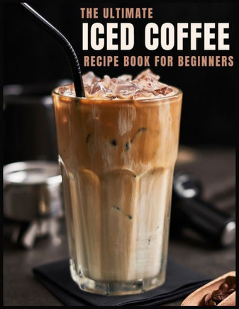 The Ultimate Iced Coffee Recipe Book for Beginners: 55 Refreshing Iced Coffee Drinks to Make at Home