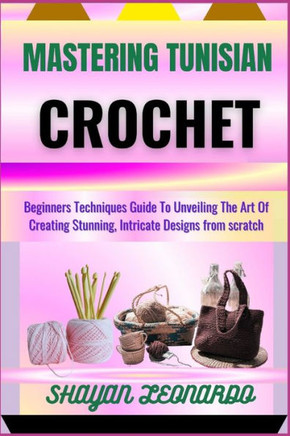 Mastering Tunisian Crochet: Beginners Techniques Guide To Unveiling The Art Of Creating Stunning, Intricate Designs from scratch
