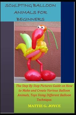 Sculpting Balloon Animals for Beginners: The Step By Step Pictures Guide on How to Make and Create Various Balloon Animals, Toys Using Different Ballo